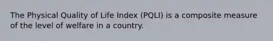 The Physical Quality of Life Index (PQLI) is a composite measure of the level of welfare in a country.