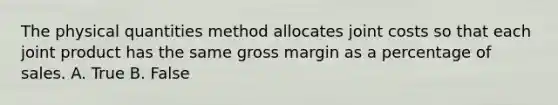 The physical quantities method allocates joint costs so that each joint product has the same gross margin as a percentage of sales. A. True B. False