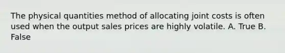 The physical quantities method of allocating joint costs is often used when the output sales prices are highly volatile. A. True B. False