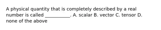 A physical quantity that is completely described by a real number is called ___________. A. scalar B. vector C. tensor D. none of the above