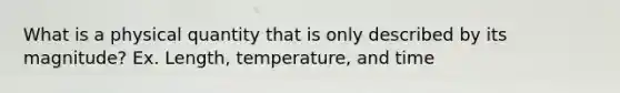 What is a physical quantity that is only described by its magnitude? Ex. Length, temperature, and time