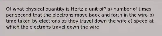 Of what physical quantity is Hertz a unit of? a) number of times per second that the electrons move back and forth in the wire b) time taken by electrons as they travel down the wire c) speed at which the electrons travel down the wire