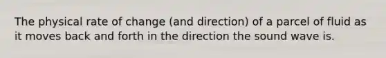 The physical rate of change (and direction) of a parcel of fluid as it moves back and forth in the direction the sound wave is.