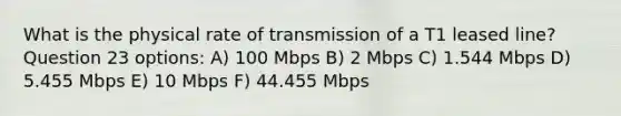 What is the physical rate of transmission of a T1 leased line? Question 23 options: A) 100 Mbps B) 2 Mbps C) 1.544 Mbps D) 5.455 Mbps E) 10 Mbps F) 44.455 Mbps