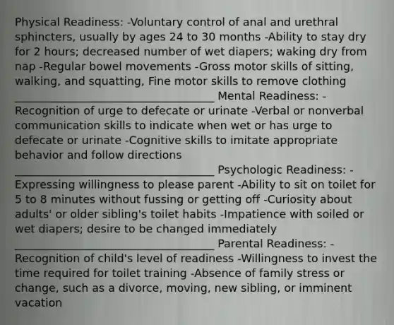 Physical Readiness: -Voluntary control of anal and urethral sphincters, usually by ages 24 to 30 months -Ability to stay dry for 2 hours; decreased number of wet diapers; waking dry from nap -Regular bowel movements -Gross motor skills of sitting, walking, and squatting, Fine motor skills to remove clothing ____________________________________ Mental Readiness: -Recognition of urge to defecate or urinate -Verbal or nonverbal communication skills to indicate when wet or has urge to defecate or urinate -Cognitive skills to imitate appropriate behavior and follow directions ____________________________________ Psychologic Readiness: -Expressing willingness to please parent -Ability to sit on toilet for 5 to 8 minutes without fussing or getting off -Curiosity about adults' or older sibling's toilet habits -Impatience with soiled or wet diapers; desire to be changed immediately ____________________________________ Parental Readiness: -Recognition of child's level of readiness -Willingness to invest the time required for toilet training -Absence of family stress or change, such as a divorce, moving, new sibling, or imminent vacation