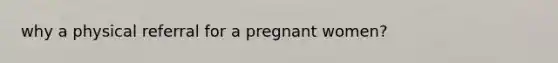 why a physical referral for a pregnant women?