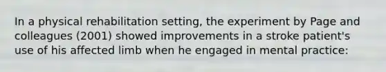 In a physical rehabilitation setting, the experiment by Page and colleagues (2001) showed improvements in a stroke patient's use of his affected limb when he engaged in mental practice: