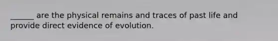 ______ are the physical remains and traces of past life and provide direct evidence of evolution.