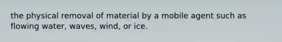 the physical removal of material by a mobile agent such as flowing water, waves, wind, or ice.