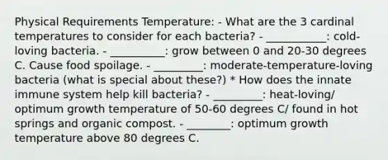 Physical Requirements Temperature: - What are the 3 cardinal temperatures to consider for each bacteria? - ___________: cold-loving bacteria. - __________: grow between 0 and 20-30 degrees C. Cause <a href='https://www.questionai.com/knowledge/kEZvkfvnVx-food-spoilage' class='anchor-knowledge'>food spoilage</a>. - _________: moderate-temperature-loving bacteria (what is special about these?) * How does the innate immune system help kill bacteria? - _________: heat-loving/ optimum growth temperature of 50-60 degrees C/ found in hot springs and organic compost. - ________: optimum growth temperature above 80 degrees C.