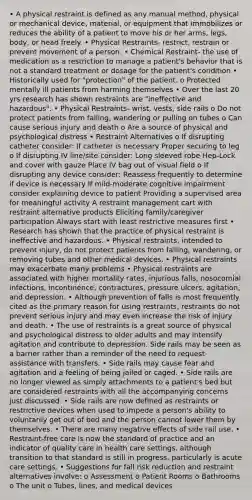 • A physical restraint is defined as any manual method, physical or mechanical device, material, or equipment that immobilizes or reduces the ability of a patient to move his or her arms, legs, body, or head freely. • Physical Restraints- restrict, restrain or prevent movement of a person. • Chemical Restraint- the use of medication as a restriction to manage a patient's behavior that is not a standard treatment or dosage for the patient's condition • Historically used for "protection" of the patient. o Protected mentally ill patients from harming themselves • Over the last 20 yrs research has shown restraints are "ineffective and hazardous". • Physical Restraints- wrist, vests, side rails o Do not protect patients from falling, wandering or pulling on tubes o Can cause serious injury and death o Are a source of physical and psychological distress • Restraint Alternatives o If disrupting catheter consider: If catheter is necessary Proper securing to leg o If disrupting IV line/site consider: Long sleeved robe Hep-Lock and cover with gauze Place IV bag out of visual field o If disrupting any device consider: Reassess frequently to determine if device is necessary If mild-moderate cognitive impairment consider explaining device to patient Providing a supervised area for meaningful activity A restraint management cart with restraint alternative products Eliciting family/caregiver participation Always start with least restrictive measures first • Research has shown that the practice of physical restraint is ineffective and hazardous. • Physical restraints, intended to prevent injury, do not protect patients from falling, wandering, or removing tubes and other medical devices. • Physical restraints may exacerbate many problems • Physical restraints are associated with higher mortality rates, injurious falls, nosocomial infections, incontinence, contractures, pressure ulcers, agitation, and depression. • Although prevention of falls is most frequently cited as the primary reason for using restraints, restraints do not prevent serious injury and may even increase the risk of injury and death. • The use of restraints is a great source of physical and psychological distress to older adults and may intensify agitation and contribute to depression. Side rails may be seen as a barrier rather than a reminder of the need to request assistance with transfers. • Side rails may cause fear and agitation and a feeling of being jailed or caged. • Side rails are no longer viewed as simply attachments to a patient's bed but are considered restraints with all the accompanying concerns just discussed. • Side rails are now defined as restraints or restrictive devices when used to impede a person's ability to voluntarily get out of bed and the person cannot lower them by themselves. • There are many negative effects of side rail use. • Restraint-free care is now the standard of practice and an indicator of quality care in health care settings, although transition to that standard is still in progress, particularly is acute care settings. • Suggestions for fall risk reduction and restraint alternatives involve: o Assessment o Patient Rooms o Bathrooms o The unit o Tubes, lines, and medical devices