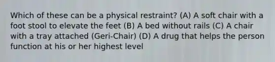 Which of these can be a physical restraint? (A) A soft chair with a foot stool to elevate the feet (B) A bed without rails (C) A chair with a tray attached (Geri-Chair) (D) A drug that helps the person function at his or her highest level