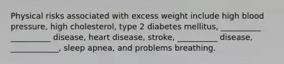 Physical risks associated with excess weight include high blood pressure, high cholesterol, type 2 diabetes mellitus, __________ __________ disease, heart disease, stroke, __________ disease, ____________, sleep apnea, and problems breathing.