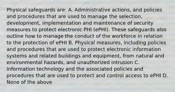 Physical safeguards are: A. Administrative actions, and policies and procedures that are used to manage the selection, development, implementation and maintenance of security measures to protect electronic PHI (ePHI). These safeguards also outline how to manage the conduct of the workforce in relation to the protection of ePHI B. Physical measures, including policies and procedures that are used to protect electronic information systems and related buildings and equipment, from natural and environmental hazards, and unauthorized intrusion C. Information technology and the associated policies and procedures that are used to protect and control access to ePHI D. None of the above