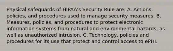 Physical safeguards of HIPAA's Security Rule are: A. Actions, policies, and procedures used to manage security measures. B. Measures, policies, and procedures to protect electronic information systems from natural and environmental hazards, as well as unauthorized intrusion. C. Technology, policies and procedures for its use that protect and control access to ePHI.