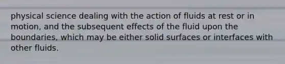 physical science dealing with the action of fluids at rest or in motion, and the subsequent effects of the fluid upon the boundaries, which may be either solid surfaces or interfaces with other fluids.