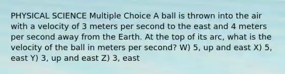 PHYSICAL SCIENCE Multiple Choice A ball is thrown into the air with a velocity of 3 meters per second to the east and 4 meters per second away from the Earth. At the top of its arc, what is the velocity of the ball in meters per second? W) 5, up and east X) 5, east Y) 3, up and east Z) 3, east