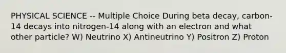 PHYSICAL SCIENCE -- Multiple Choice During beta decay, carbon-14 decays into nitrogen-14 along with an electron and what other particle? W) Neutrino X) Antineutrino Y) Positron Z) Proton