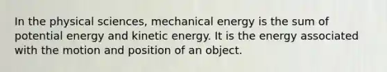 In the physical sciences, mechanical energy is the sum of potential energy and kinetic energy. It is the energy associated with the motion and position of an object.