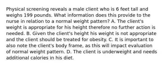 Physical screening reveals a male client who is 6 feet tall and weighs 199 pounds. What information does this provide to the nurse in relation to a normal weight pattern? A. The client's weight is appropriate for his height therefore no further action is needed. B. Given the client's height his weight is not appropriate and the client should be treated for obesity. C. It is important to also note the client's body frame, as this will impact evaluation of normal weight pattern. D. The client is underweight and needs additional calories in his diet.