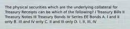 The physical securities which are the underlying collateral for Treasury Receipts can be which of the following? I Treasury Bills II Treasury Notes III Treasury Bonds IV Series EE Bonds A. I and II only B. III and IV only C. II and III only D. I, II, III, IV