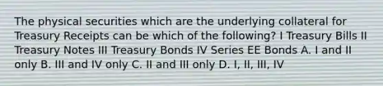 The physical securities which are the underlying collateral for Treasury Receipts can be which of the following? I Treasury Bills II Treasury Notes III Treasury Bonds IV Series EE Bonds A. I and II only B. III and IV only C. II and III only D. I, II, III, IV