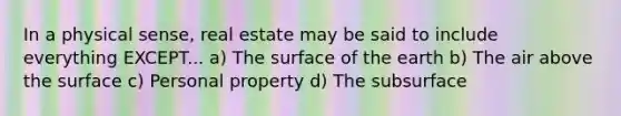 In a physical sense, real estate may be said to include everything EXCEPT... a) The surface of the earth b) The air above the surface c) Personal property d) The subsurface