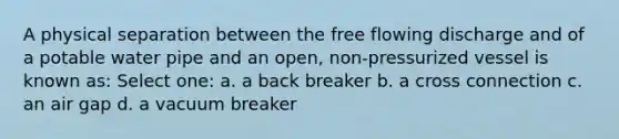 A physical separation between the free flowing discharge and of a potable water pipe and an open, non-pressurized vessel is known as: Select one: a. a back breaker b. a cross connection c. an air gap d. a vacuum breaker