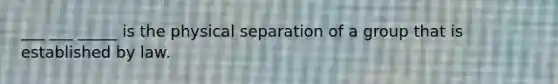 ___ ___ _____ is the physical separation of a group that is established by law.