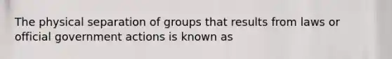 The physical separation of groups that results from laws or official government actions is known as