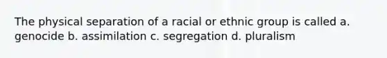 The physical separation of a racial or ethnic group is called a. genocide b. assimilation c. segregation d. pluralism