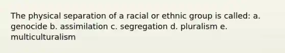 The physical separation of a racial or ethnic group is called: a. genocide b. assimilation c. segregation d. pluralism e. multiculturalism