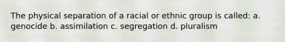 The physical separation of a racial or ethnic group is called: a. genocide b. assimilation c. segregation d. pluralism