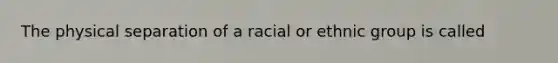 The physical separation of a racial or ethnic group is called