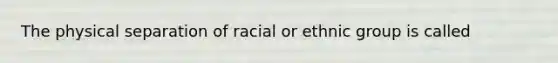 The physical separation of racial or ethnic group is called