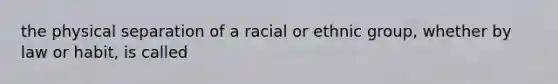 the physical separation of a racial or ethnic group, whether by law or habit, is called