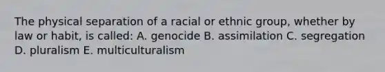 The physical separation of a racial or ethnic group, whether by law or habit, is called: A. genocide B. assimilation C. segregation D. pluralism E. multiculturalism