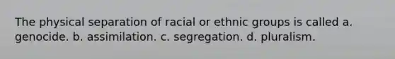 The physical separation of racial or ethnic groups is called a. genocide. b. assimilation. c. segregation. d. pluralism.