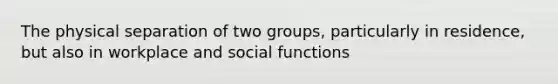 The physical separation of two groups, particularly in residence, but also in workplace and social functions