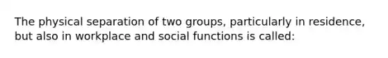 The physical separation of two groups, particularly in residence, but also in workplace and social functions is called: