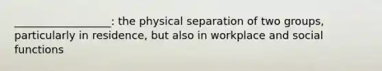 __________________: the physical separation of two groups, particularly in residence, but also in workplace and social functions