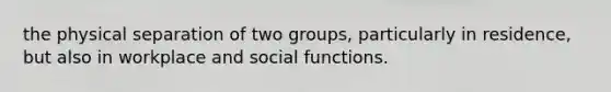 the physical separation of two groups, particularly in residence, but also in workplace and social functions.