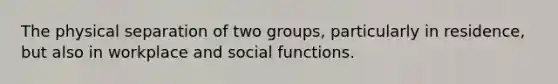 The physical separation of two groups, particularly in residence, but also in workplace and social functions.