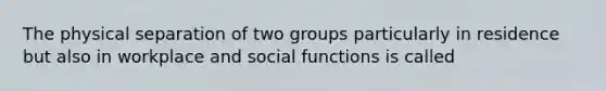 The physical separation of two groups particularly in residence but also in workplace and social functions is called