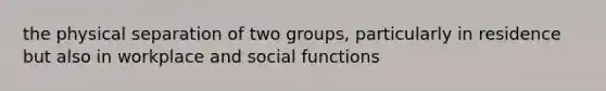 the physical separation of two groups, particularly in residence but also in workplace and social functions