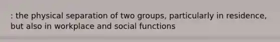 : the physical separation of two groups, particularly in residence, but also in workplace and social functions