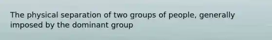 The physical separation of two groups of people, generally imposed by the dominant group