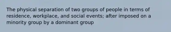 The physical separation of two groups of people in terms of residence, workplace, and social events; after imposed on a minority group by a dominant group