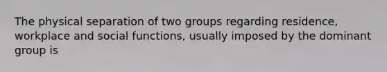 The physical separation of two groups regarding residence, workplace and social functions, usually imposed by the dominant group is