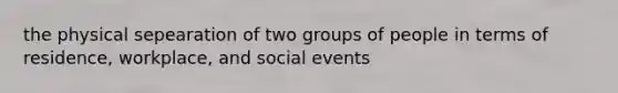 the physical sepearation of two groups of people in terms of residence, workplace, and social events